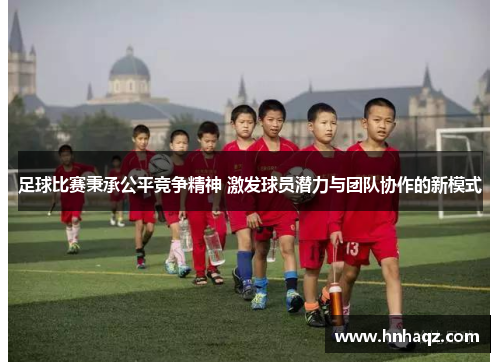 足球比赛秉承公平竞争精神 激发球员潜力与团队协作的新模式